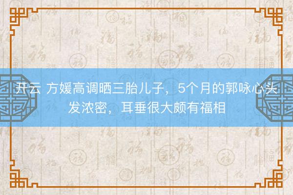 开云 方媛高调晒三胎儿子,5个月的郭咏心头发浓密,耳垂很大颇有福相