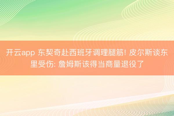 开云app 东契奇赴西班牙调理腿筋! 皮尔斯谈东里受伤: 詹姆斯该得当商量退役了