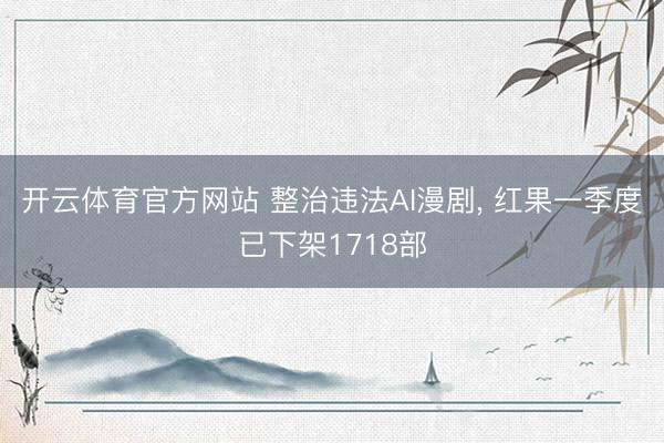 开云体育官方网站 整治违法AI漫剧， 红果一季度已下架1718部