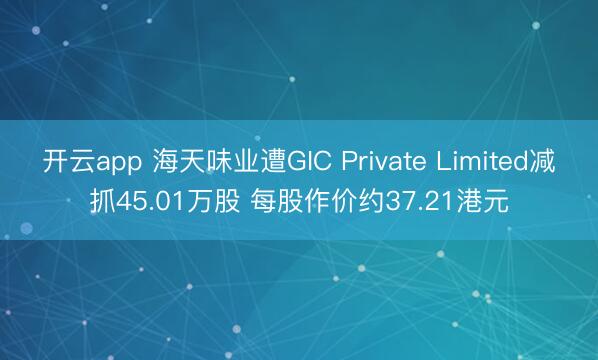 开云app 海天味业遭GIC Private Limited减抓45.01万股 每股作价约37.21港元