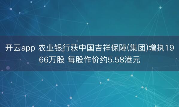 开云app 农业银行获中国吉祥保障(集团)增执1966万股 每股作价约5.58港元