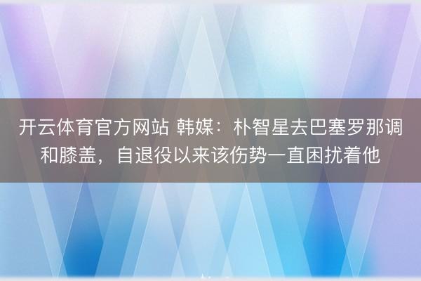 开云体育官方网站 韩媒：朴智星去巴塞罗那调和膝盖，自退役以来该伤势一直困扰着他