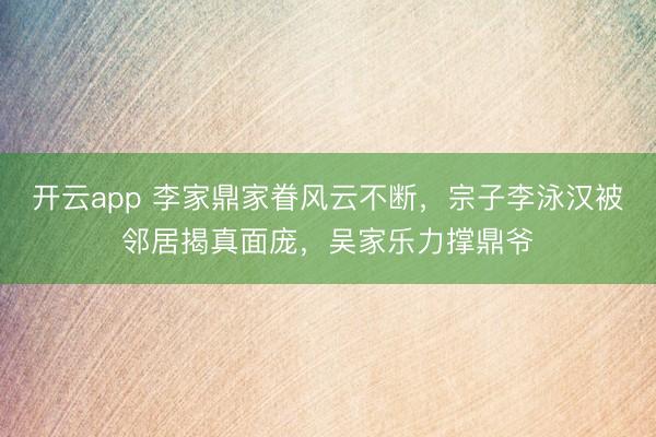 开云app 李家鼎家眷风云不断,宗子李泳汉被邻居揭真面庞,吴家乐力撑鼎爷