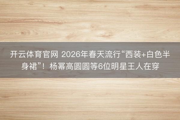 开云体育官网 2026年春天流行“西装+白色半身裙”!杨幂高圆圆等6位明星王人在穿