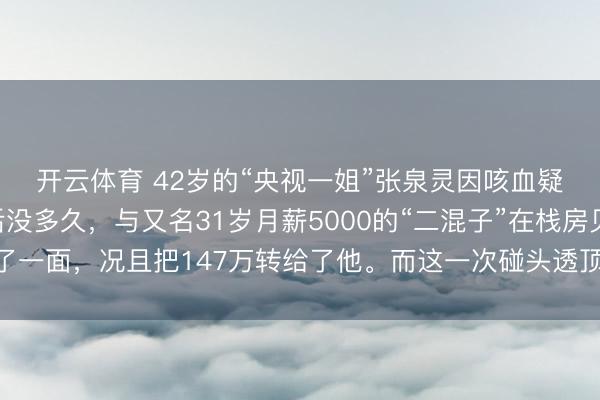 开云体育 42岁的“央视一姐”张泉灵因咳血疑似肺癌下野！下野后没多久，与又名31岁月薪5000的“二混子”在栈房见了一面，况且把147万转给了他。而这一次碰头透顶调动了两东说念主的气运