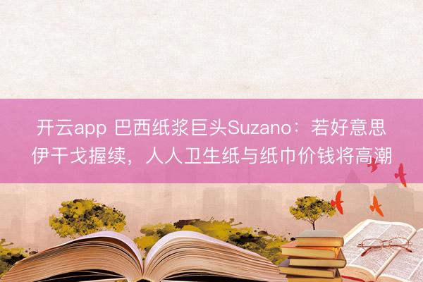 开云app 巴西纸浆巨头Suzano：若好意思伊干戈握续，人人卫生纸与纸巾价钱将高潮