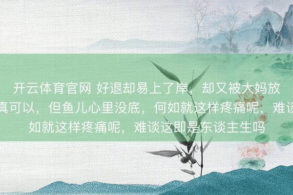 开云体育官网 好退却易上了岸，却又被大妈放回水里，水里凉快真可以，但鱼儿心里没底，何如就这样疼痛呢，难谈这即是东谈主生吗