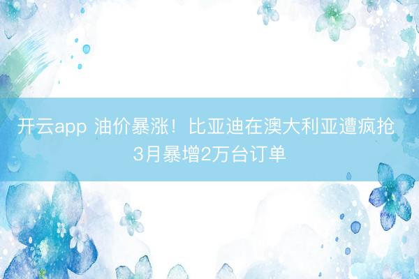 开云app 油价暴涨！比亚迪在澳大利亚遭疯抢 3月暴增2万台订单