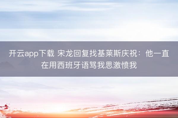开云app下载 宋龙回复找基莱斯庆祝：他一直在用西班牙语骂我思激愤我