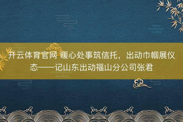 开云体育官网 暖心处事筑信托,出动巾帼展仪态——记山东出动福山分公司张君