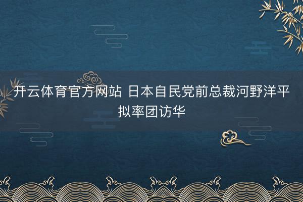 开云体育官方网站 日本自民党前总裁河野洋平拟率团访华