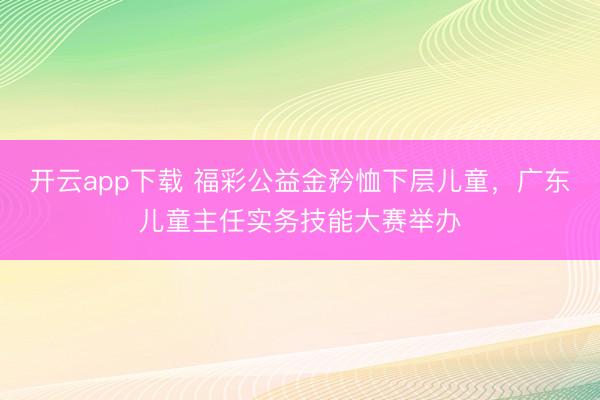 开云app下载 福彩公益金矜恤下层儿童，广东儿童主任实务技能大赛举办