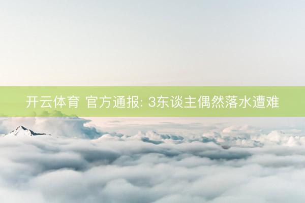开云体育 官方通报: 3东谈主偶然落水遭难