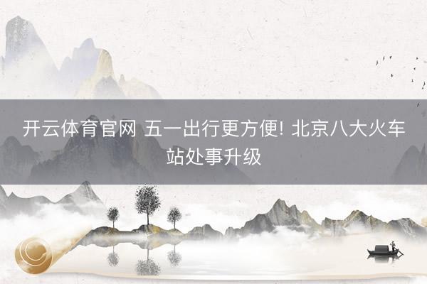 开云体育官网 五一出行更方便! 北京八大火车站处事升级