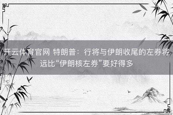 开云体育官网 特朗普：行将与伊朗收尾的左券将远比“伊朗核左券”要好得多