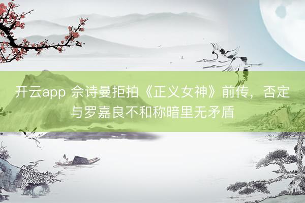 开云app 佘诗曼拒拍《正义女神》前传，否定与罗嘉良不和称暗里无矛盾