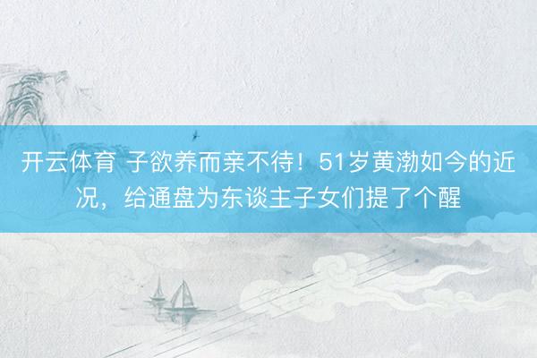 开云体育 子欲养而亲不待！51岁黄渤如今的近况，给通盘为东谈主子女们提了个醒