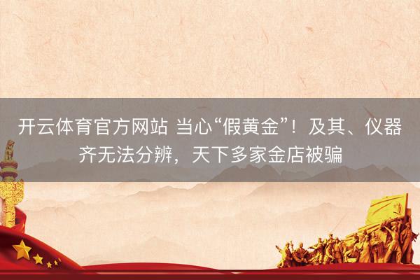 开云体育官方网站 当心“假黄金”！及其、仪器齐无法分辨，天下多家金店被骗