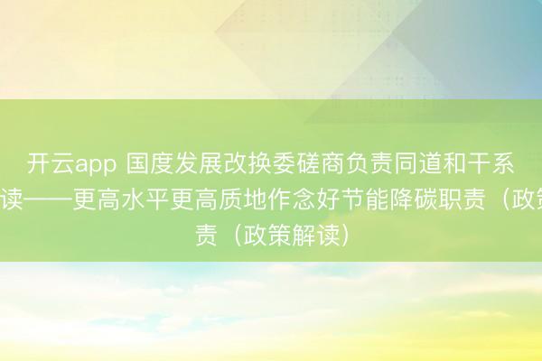 开云app 国度发展改换委磋商负责同道和干系巨匠解读——更高水平更高质地作念好节能降碳职责（政策解读）