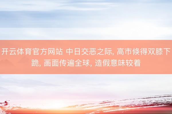 开云体育官方网站 中日交恶之际， 高市倏得双膝下跪， 画面传遍全球， 造假意味较着