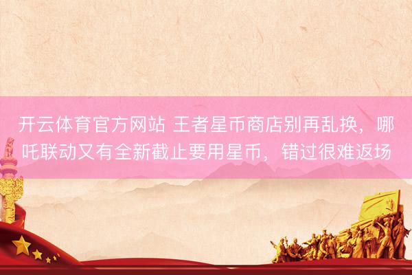 开云体育官方网站 王者星币商店别再乱换，哪吒联动又有全新截止要用星币，错过很难返场