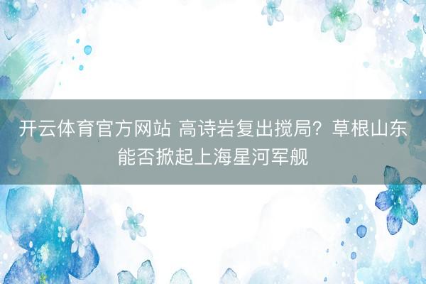 开云体育官方网站 高诗岩复出搅局？草根山东能否掀起上海星河军舰
