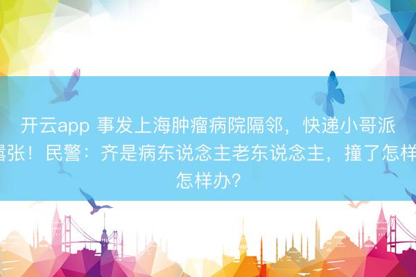 开云app 事发上海肿瘤病院隔邻，快递小哥派头嚣张！民警：齐是病东说念主老东说念主，撞了怎样办？
