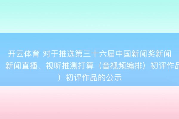 开云体育 对于推选第三十六届中国新闻奖新闻访说念、新闻直播、视听推测打算（音视频编排）初评作品的公示