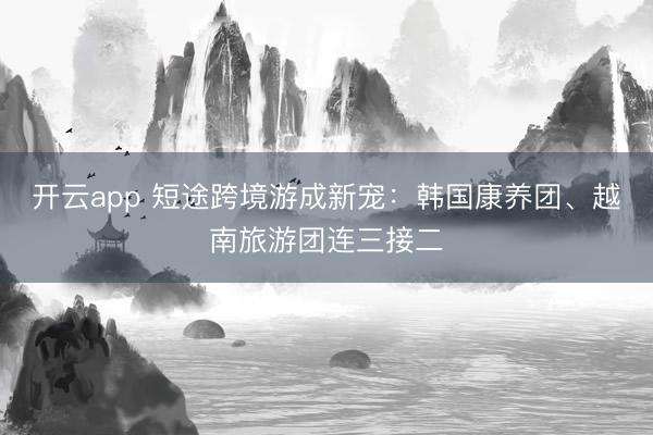 开云app 短途跨境游成新宠：韩国康养团、越南旅游团连三接二