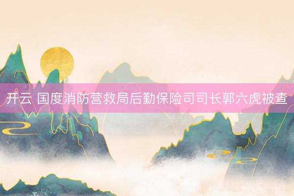 开云 国度消防营救局后勤保险司司长郭六虎被查
