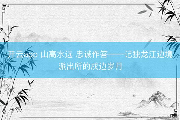 开云app 山高水远 忠诚作答——记独龙江边境派出所的戍边岁月