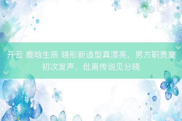 开云 鹿晗生辰 晓彤新造型真漂亮，男方职责室初次发声，仳离传说见分晓